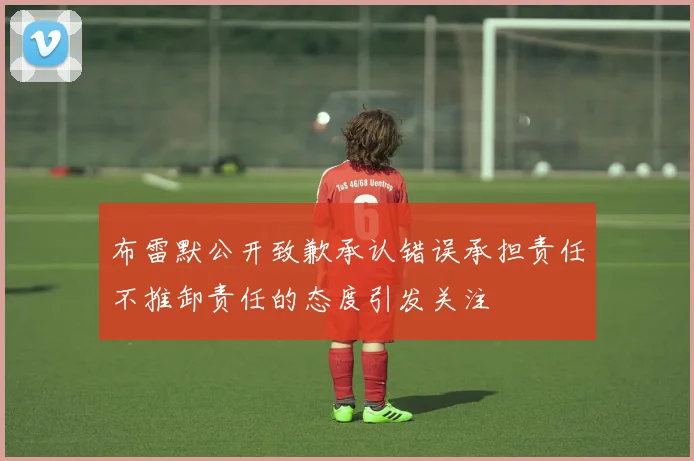 布雷默公开致歉承认错误承担责任不推卸责任的态度引发关注