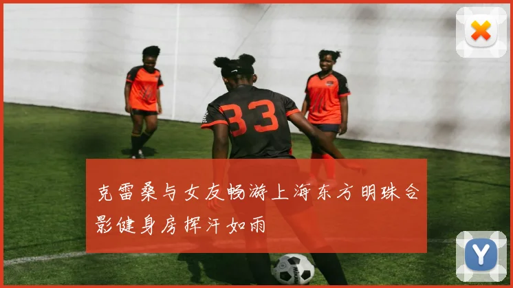 克雷桑与女友畅游上海东方明珠合影健身房挥汗如雨