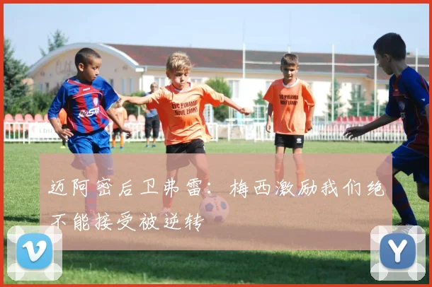 迈阿密后卫弗雷：梅西激励我们绝不能接受被逆转