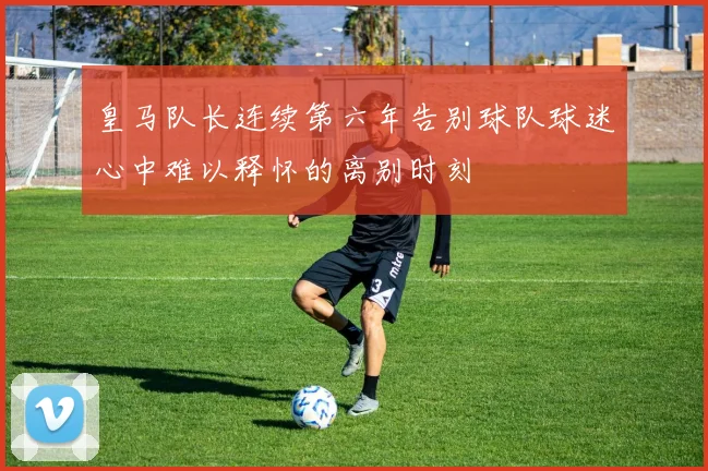 皇马队长连续第六年告别球队球迷心中难以释怀的离别时刻
