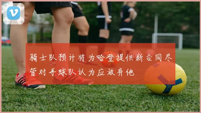 骑士队预计将为哈登提供新合同尽管对手球队认为应放弃他