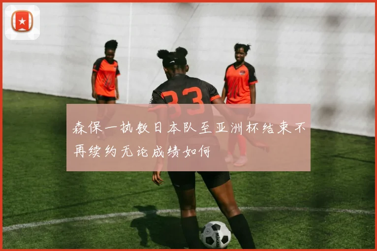 森保一执教日本队至亚洲杯结束不再续约无论成绩如何