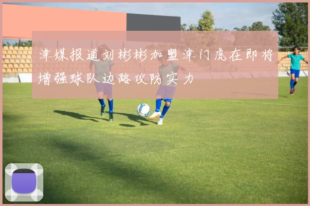 津媒报道刘彬彬加盟津门虎在即将增强球队边路攻防实力