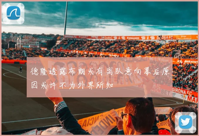 德隆透露布朗或有离队意向幕后原因或许不为外界所知