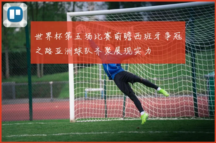 世界杯第五场比赛前瞻西班牙争冠之路亚洲球队齐聚展现实力