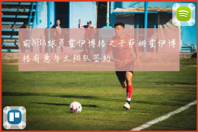 前NBA球员霍伊博格之子萨姆霍伊博格有意与太阳队签约