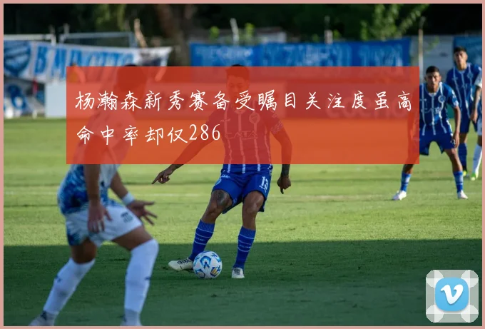 杨瀚森新秀赛备受瞩目关注度虽高命中率却仅286