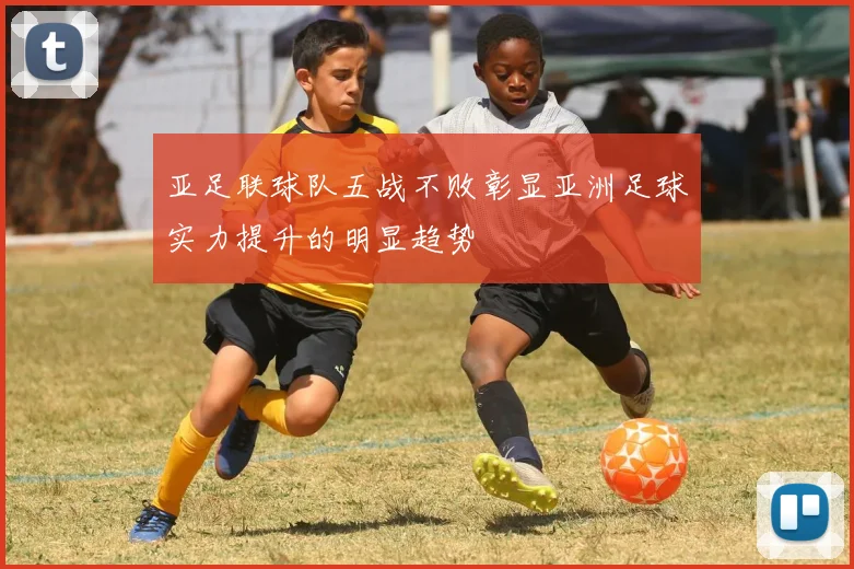亚足联球队五战不败彰显亚洲足球实力提升的明显趋势