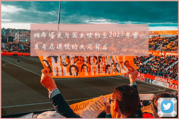 姆希塔良与国米续约至2027年曾一度考虑退役的决定背后