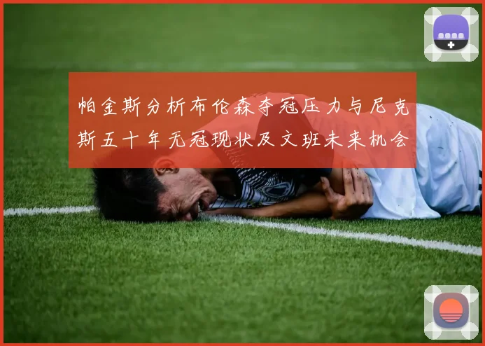帕金斯分析布伦森夺冠压力与尼克斯五十年无冠现状及文班未来机会