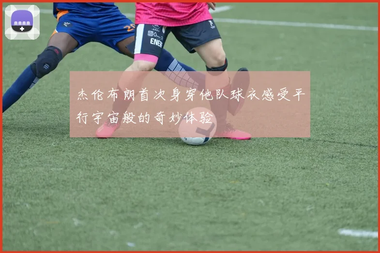 杰伦布朗首次身穿他队球衣感受平行宇宙般的奇妙体验