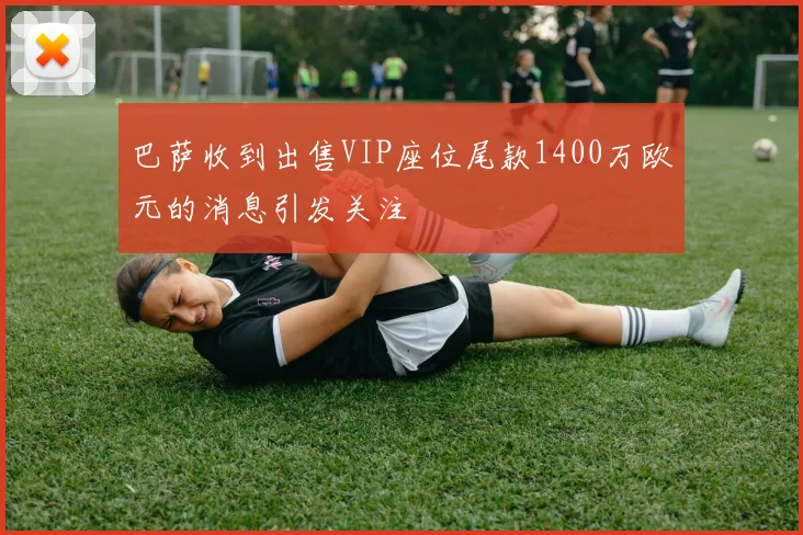 巴萨收到出售VIP座位尾款1400万欧元的消息引发关注