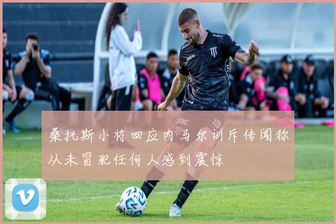 桑托斯小将回应内马尔训斥传闻称从未冒犯任何人感到震惊