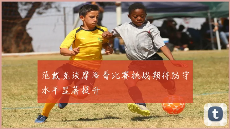 范戴克谈摩洛哥比赛挑战期待防守水平显著提升